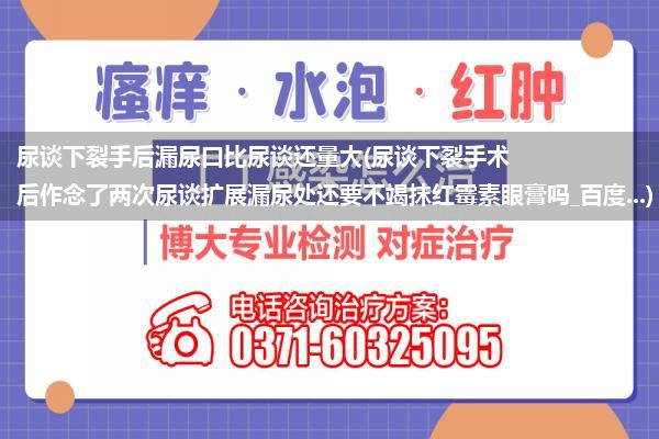 尿谈下裂手后漏尿口比尿谈还量大(尿谈下裂手术后作念了两次尿谈扩展漏尿处还要不竭抹红霉素眼膏吗_百度...)